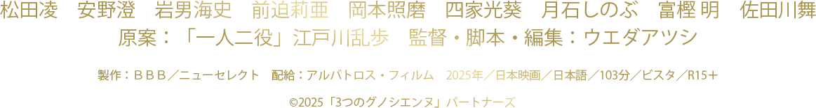 松田凌　安野澄　岩男海史　前迫莉亜　　岡本照磨　四家光葵　月石しのぶ　富樫 明　佐田川舞
		原案：「一人二役」江戸川乱歩　監督・脚本・編集：ウエダアツシ
		製作：ＢＢＢ／ニューセレクト　配給：アルバトロス・フィルム　2025年／日本映画／日本語／103分／ビスタ／R15＋
		©2025「3つのグノシエンヌ」パートナーズ