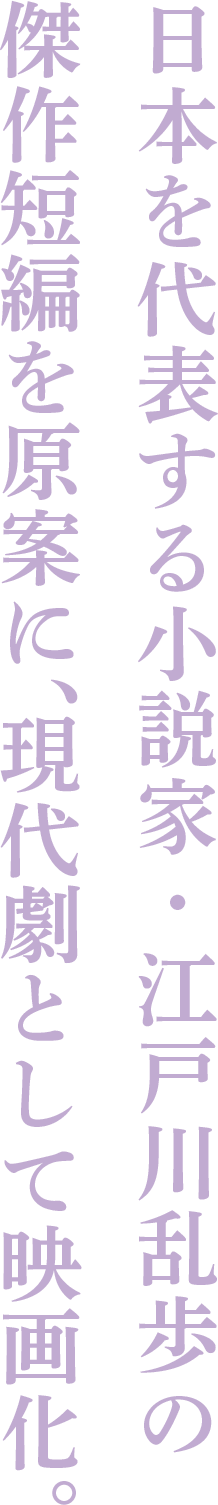 日本を代表する小説家・江戸川乱歩の傑作短編を原案に、現代劇として映画化。